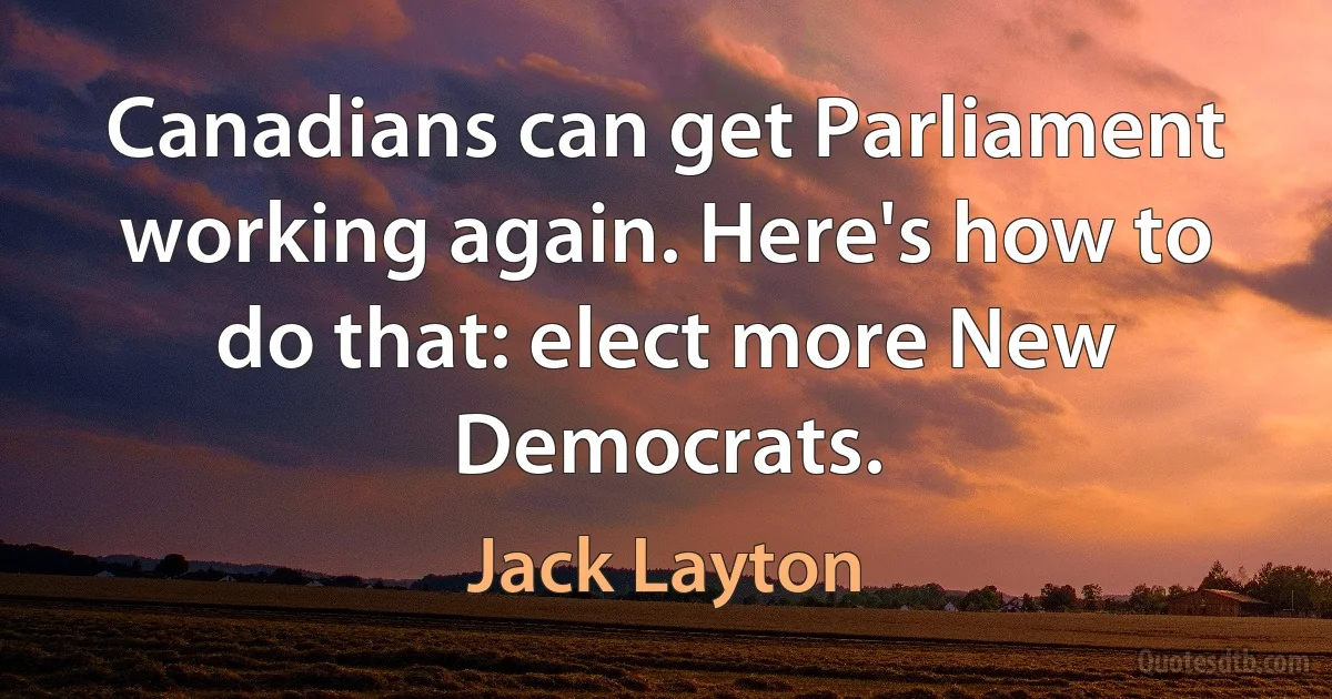 Canadians can get Parliament working again. Here's how to do that: elect more New Democrats. (Jack Layton)