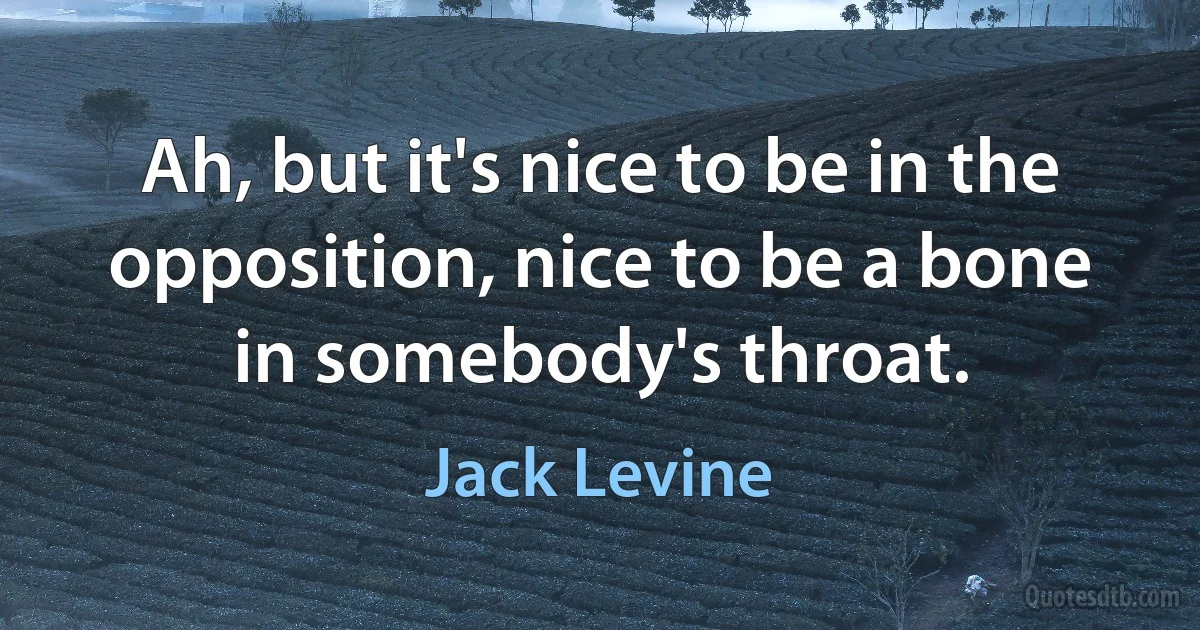 Ah, but it's nice to be in the opposition, nice to be a bone in somebody's throat. (Jack Levine)