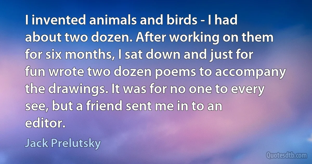 I invented animals and birds - I had about two dozen. After working on them for six months, I sat down and just for fun wrote two dozen poems to accompany the drawings. It was for no one to every see, but a friend sent me in to an editor. (Jack Prelutsky)