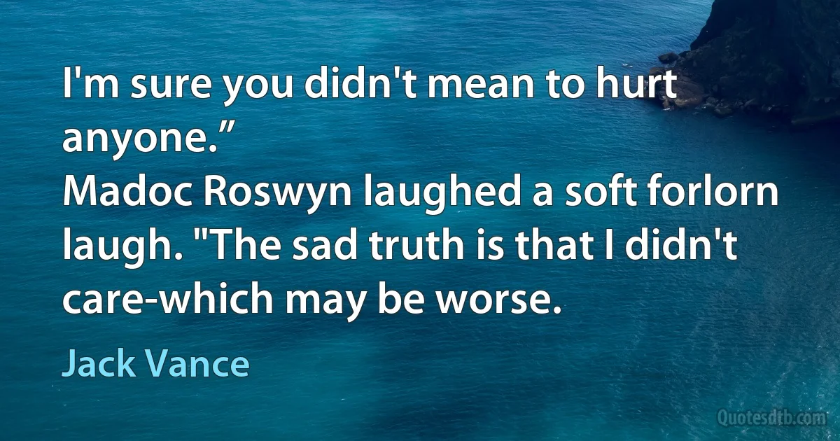 I'm sure you didn't mean to hurt anyone.”
Madoc Roswyn laughed a soft forlorn laugh. "The sad truth is that I didn't care-which may be worse. (Jack Vance)