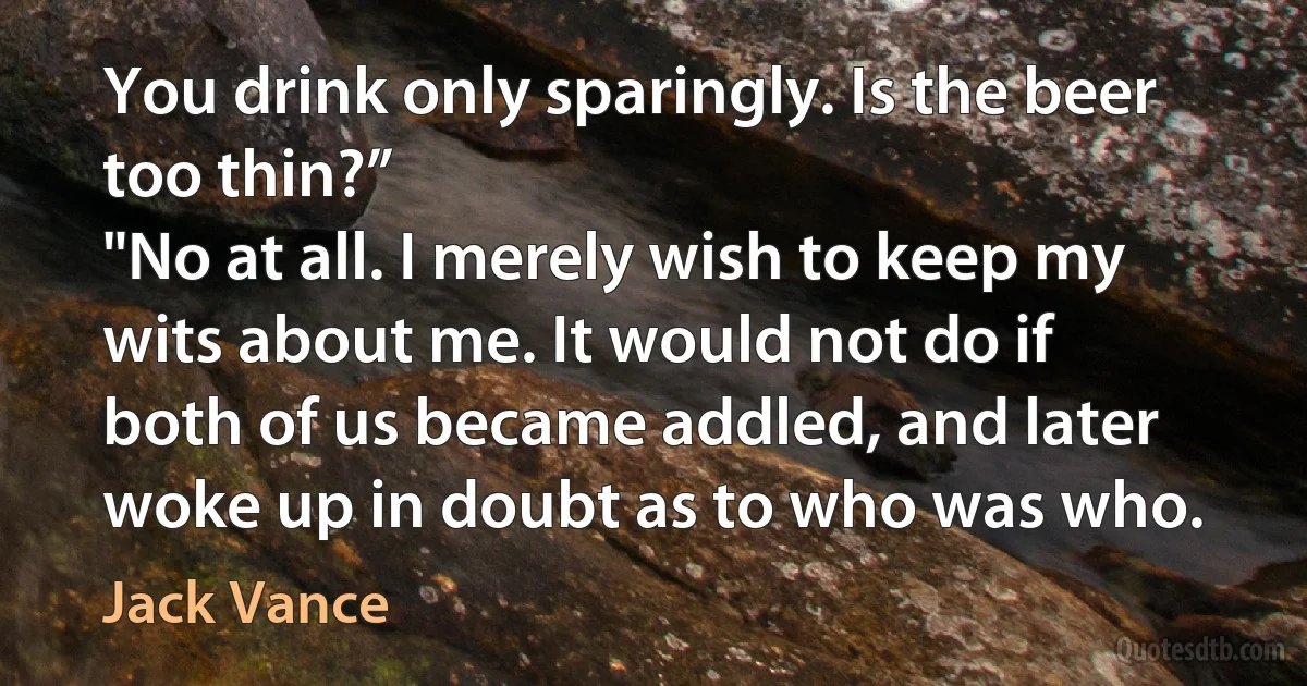 You drink only sparingly. Is the beer too thin?”
"No at all. I merely wish to keep my wits about me. It would not do if both of us became addled, and later woke up in doubt as to who was who. (Jack Vance)