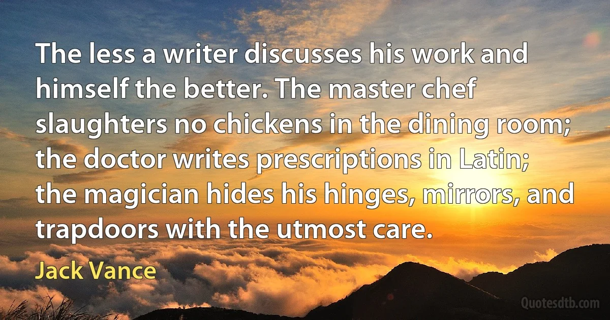 The less a writer discusses his work and himself the better. The master chef slaughters no chickens in the dining room; the doctor writes prescriptions in Latin; the magician hides his hinges, mirrors, and trapdoors with the utmost care. (Jack Vance)