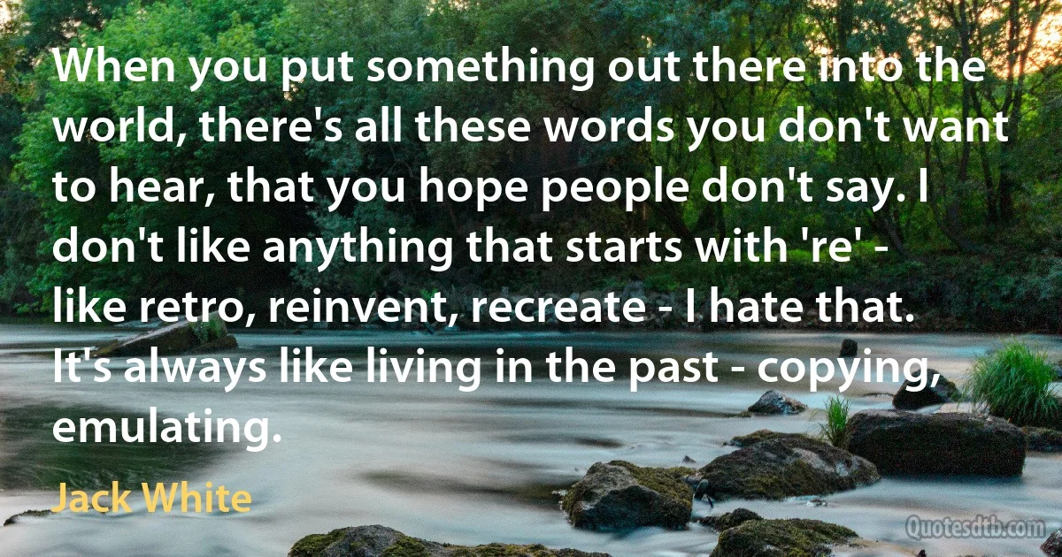 When you put something out there into the world, there's all these words you don't want to hear, that you hope people don't say. I don't like anything that starts with 're' - like retro, reinvent, recreate - I hate that. It's always like living in the past - copying, emulating. (Jack White)