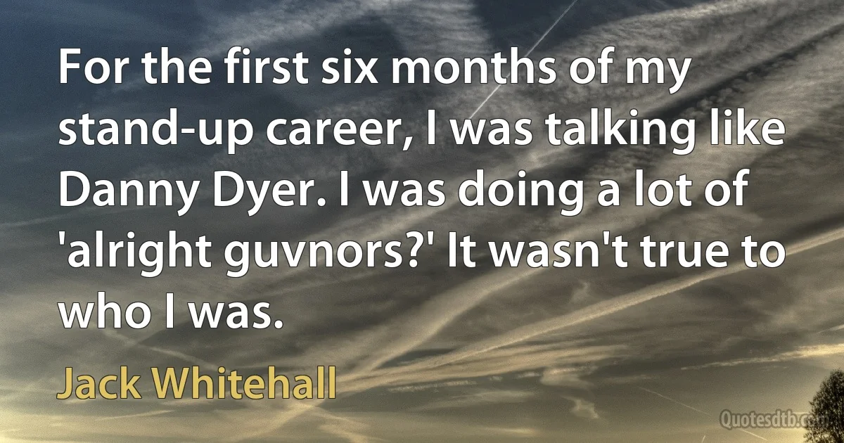 For the first six months of my stand-up career, I was talking like Danny Dyer. I was doing a lot of 'alright guvnors?' It wasn't true to who I was. (Jack Whitehall)