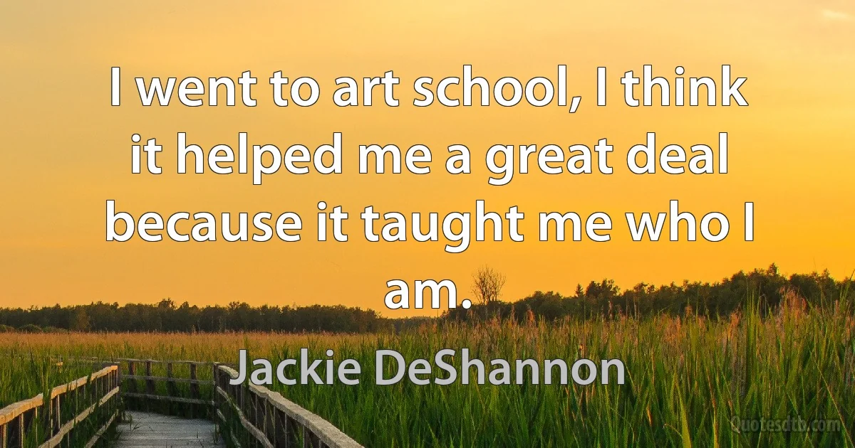 I went to art school, I think it helped me a great deal because it taught me who I am. (Jackie DeShannon)