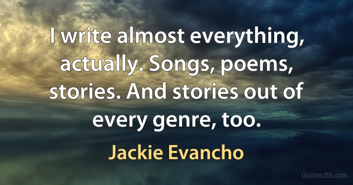 I write almost everything, actually. Songs, poems, stories. And stories out of every genre, too. (Jackie Evancho)