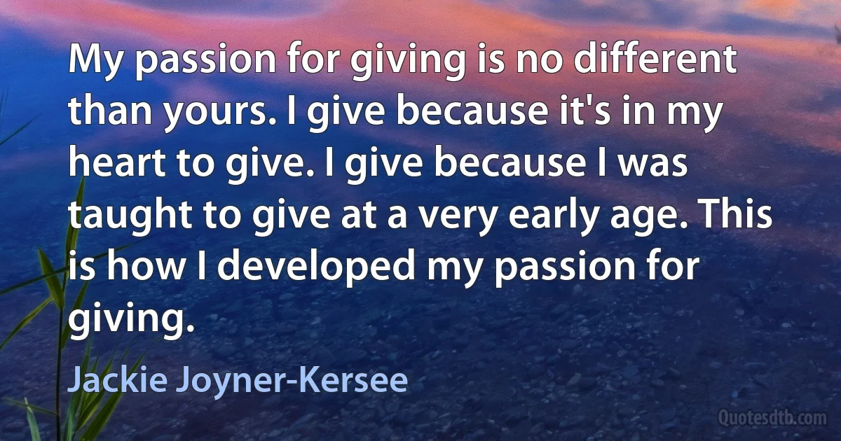 My passion for giving is no different than yours. I give because it's in my heart to give. I give because I was taught to give at a very early age. This is how I developed my passion for giving. (Jackie Joyner-Kersee)