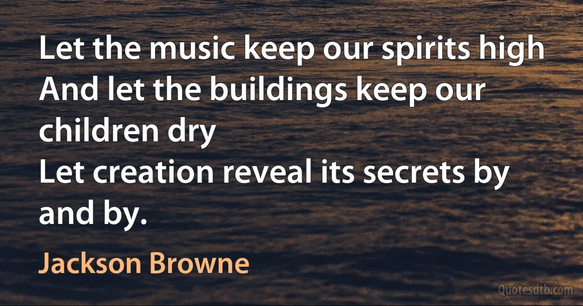 Let the music keep our spirits high
And let the buildings keep our children dry
Let creation reveal its secrets by and by. (Jackson Browne)