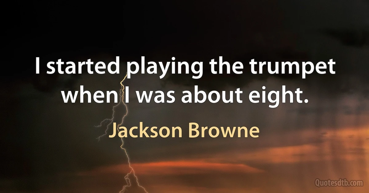 I started playing the trumpet when I was about eight. (Jackson Browne)