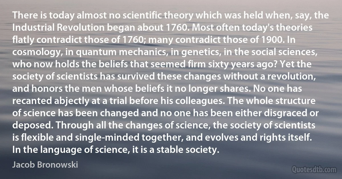 There is today almost no scientific theory which was held when, say, the Industrial Revolution began about 1760. Most often today's theories flatly contradict those of 1760; many contradict those of 1900. In cosmology, in quantum mechanics, in genetics, in the social sciences, who now holds the beliefs that seemed firm sixty years ago? Yet the society of scientists has survived these changes without a revolution, and honors the men whose beliefs it no longer shares. No one has recanted abjectly at a trial before his colleagues. The whole structure of science has been changed and no one has been either disgraced or deposed. Through all the changes of science, the society of scientists is flexible and single-minded together, and evolves and rights itself. In the language of science, it is a stable society. (Jacob Bronowski)