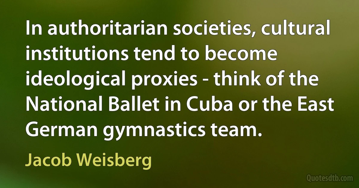 In authoritarian societies, cultural institutions tend to become ideological proxies - think of the National Ballet in Cuba or the East German gymnastics team. (Jacob Weisberg)