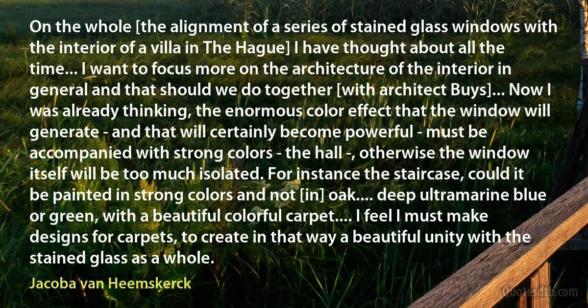 On the whole [the alignment of a series of stained glass windows with the interior of a villa in The Hague] I have thought about all the time... I want to focus more on the architecture of the interior in general and that should we do together [with architect Buys]... Now I was already thinking, the enormous color effect that the window will generate - and that will certainly become powerful - must be accompanied with strong colors - the hall -, otherwise the window itself will be too much isolated. For instance the staircase, could it be painted in strong colors and not [in] oak.... deep ultramarine blue or green, with a beautiful colorful carpet.... I feel I must make designs for carpets, to create in that way a beautiful unity with the stained glass as a whole. (Jacoba van Heemskerck)