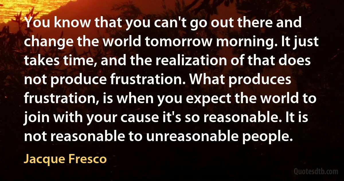 You know that you can't go out there and change the world tomorrow morning. It just takes time, and the realization of that does not produce frustration. What produces frustration, is when you expect the world to join with your cause it's so reasonable. It is not reasonable to unreasonable people. (Jacque Fresco)