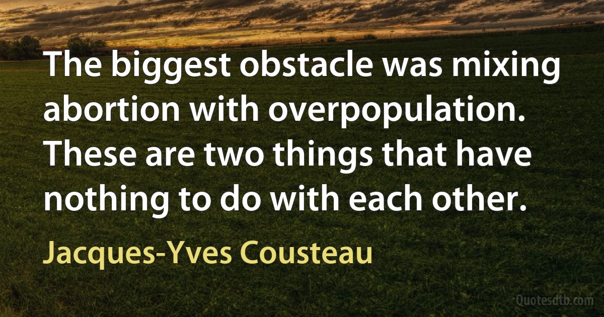 The biggest obstacle was mixing abortion with overpopulation. These are two things that have nothing to do with each other. (Jacques-Yves Cousteau)