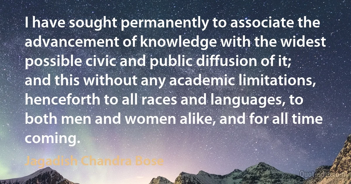 I have sought permanently to associate the advancement of knowledge with the widest possible civic and public diffusion of it; and this without any academic limitations, henceforth to all races and languages, to both men and women alike, and for all time coming. (Jagadish Chandra Bose)