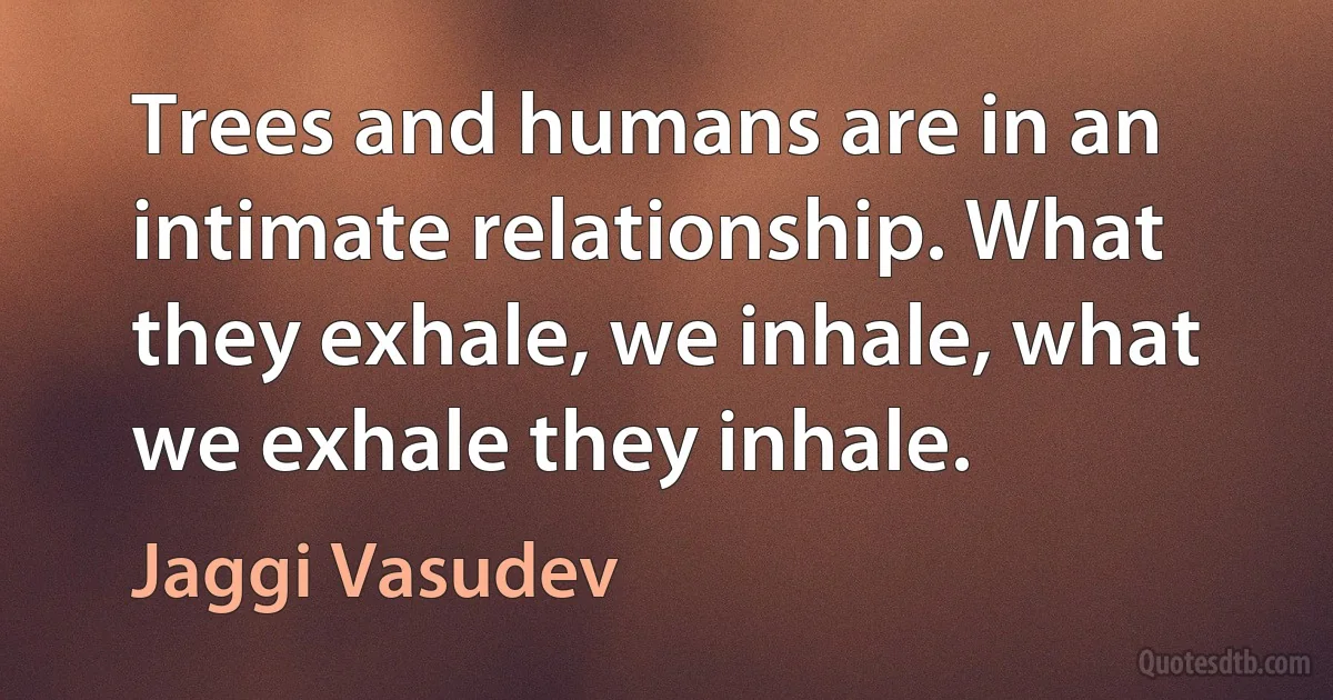 Trees and humans are in an intimate relationship. What they exhale, we inhale, what we exhale they inhale. (Jaggi Vasudev)