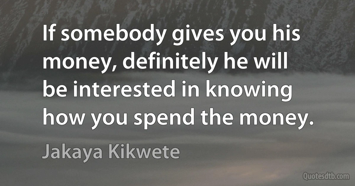 If somebody gives you his money, definitely he will be interested in knowing how you spend the money. (Jakaya Kikwete)