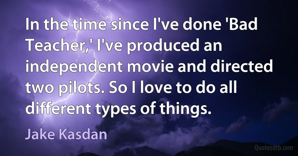 In the time since I've done 'Bad Teacher,' I've produced an independent movie and directed two pilots. So I love to do all different types of things. (Jake Kasdan)