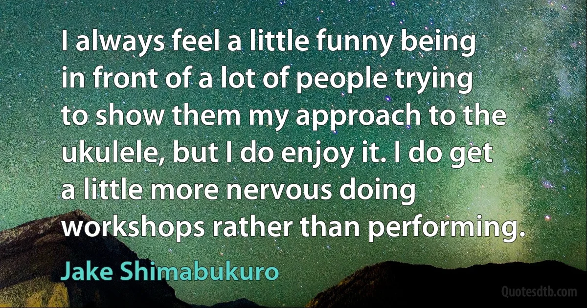 I always feel a little funny being in front of a lot of people trying to show them my approach to the ukulele, but I do enjoy it. I do get a little more nervous doing workshops rather than performing. (Jake Shimabukuro)