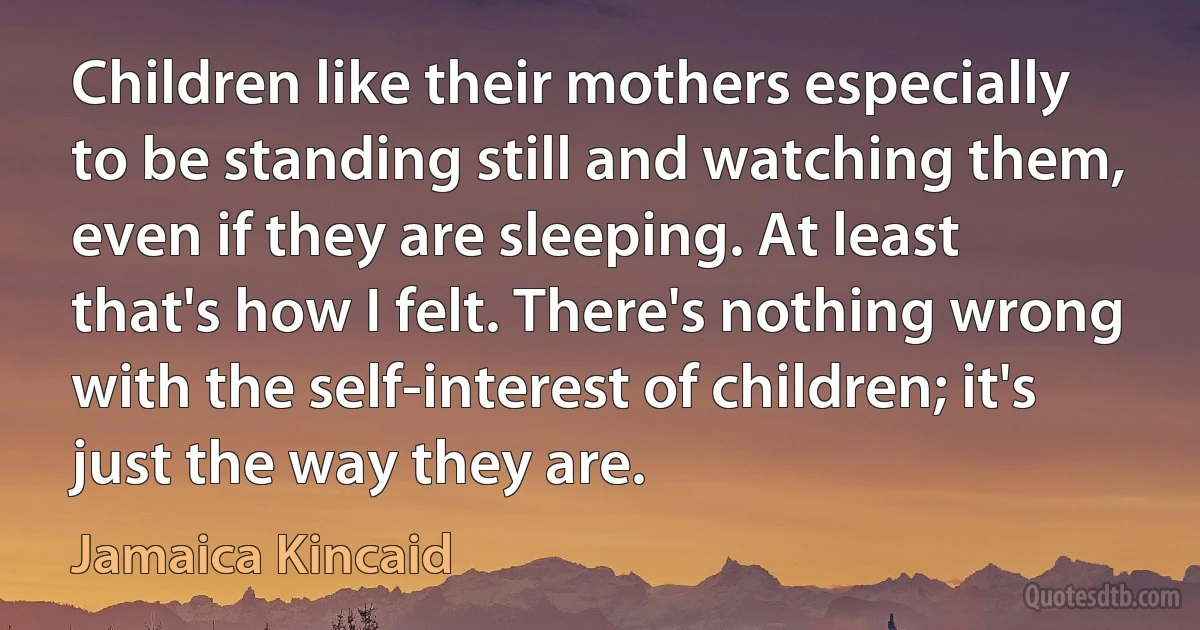 Children like their mothers especially to be standing still and watching them, even if they are sleeping. At least that's how I felt. There's nothing wrong with the self-interest of children; it's just the way they are. (Jamaica Kincaid)