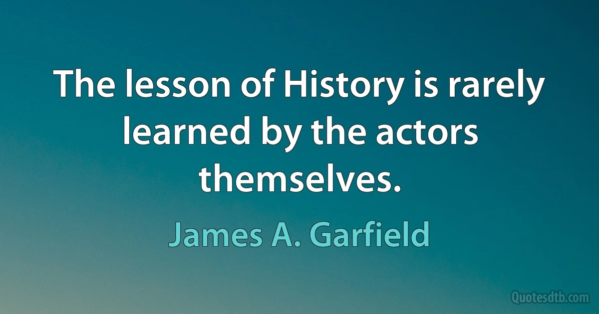 The lesson of History is rarely learned by the actors themselves. (James A. Garfield)