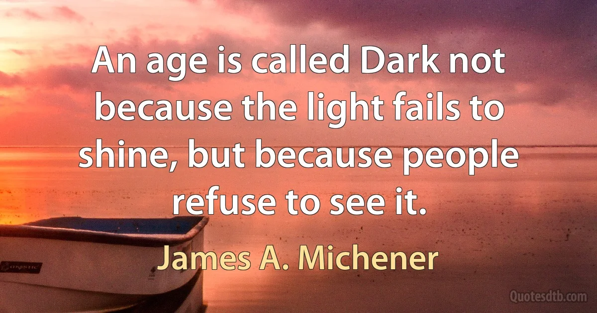 An age is called Dark not because the light fails to shine, but because people refuse to see it. (James A. Michener)