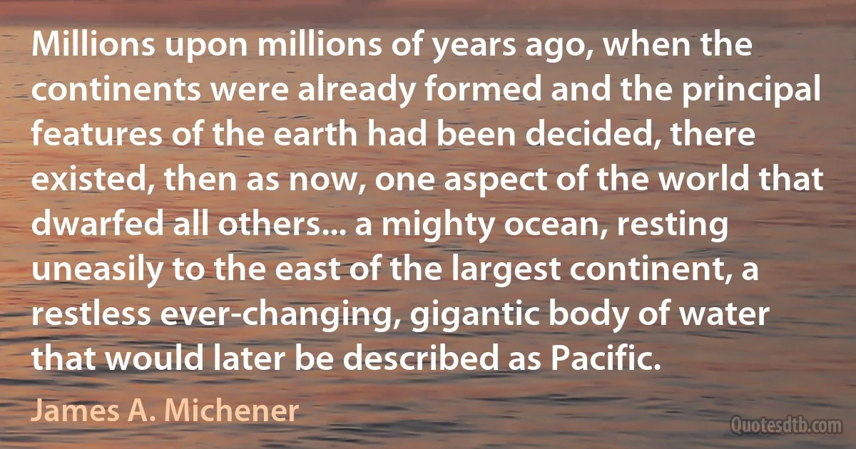 Millions upon millions of years ago, when the continents were already formed and the principal features of the earth had been decided, there existed, then as now, one aspect of the world that dwarfed all others... a mighty ocean, resting uneasily to the east of the largest continent, a restless ever-changing, gigantic body of water that would later be described as Pacific. (James A. Michener)