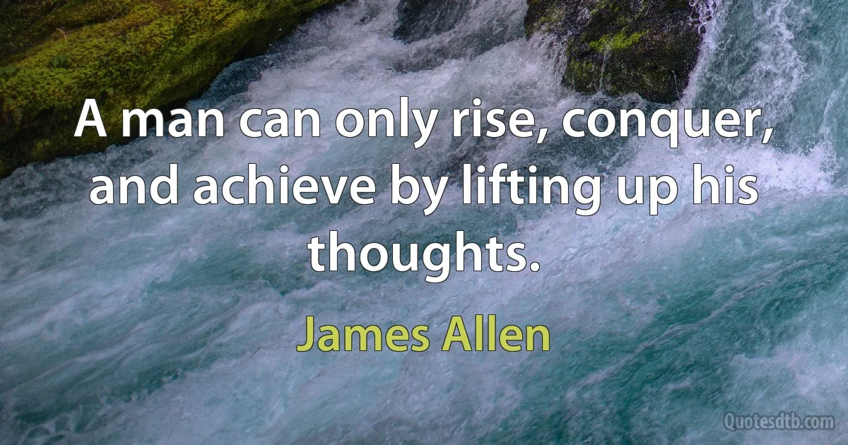 A man can only rise, conquer, and achieve by lifting up his thoughts. (James Allen)