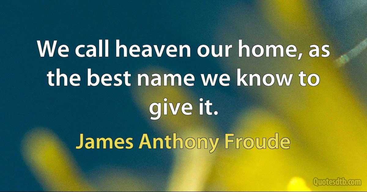 We call heaven our home, as the best name we know to give it. (James Anthony Froude)