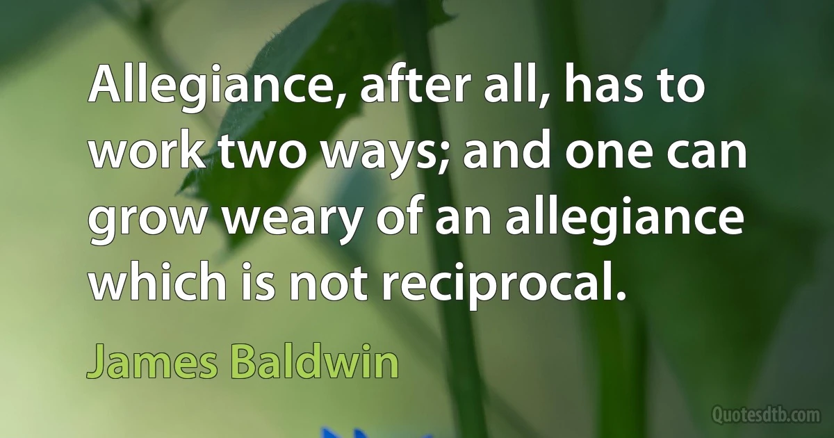 Allegiance, after all, has to work two ways; and one can grow weary of an allegiance which is not reciprocal. (James Baldwin)