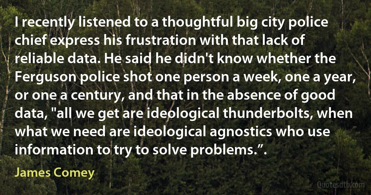 I recently listened to a thoughtful big city police chief express his frustration with that lack of reliable data. He said he didn't know whether the Ferguson police shot one person a week, one a year, or one a century, and that in the absence of good data, "all we get are ideological thunderbolts, when what we need are ideological agnostics who use information to try to solve problems.”. (James Comey)