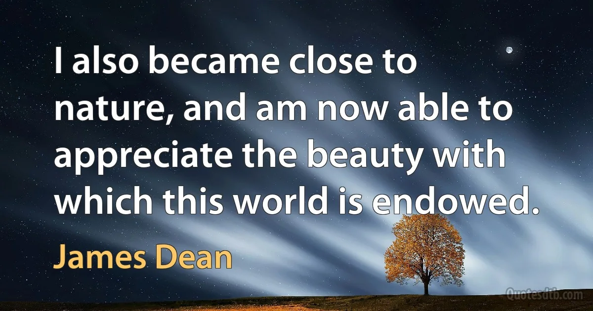 I also became close to nature, and am now able to appreciate the beauty with which this world is endowed. (James Dean)