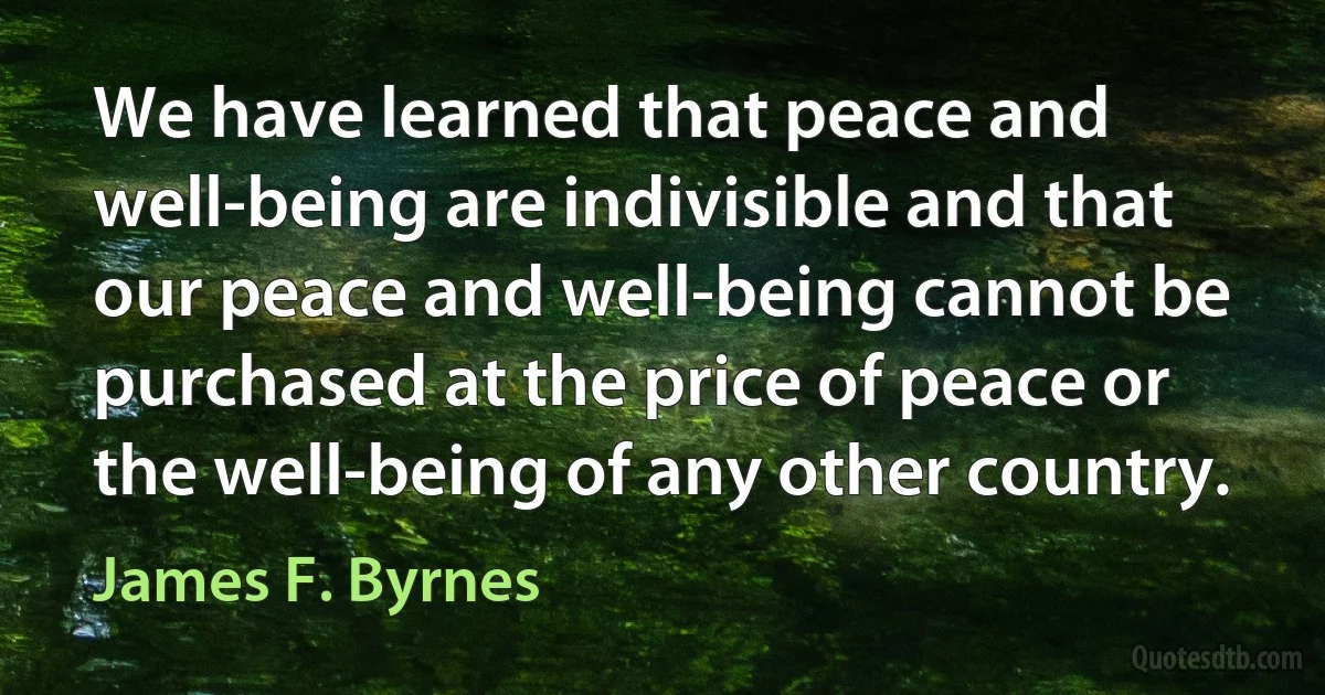 We have learned that peace and well-being are indivisible and that our peace and well-being cannot be purchased at the price of peace or the well-being of any other country. (James F. Byrnes)