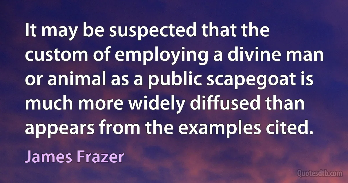 It may be suspected that the custom of employing a divine man or animal as a public scapegoat is much more widely diffused than appears from the examples cited. (James Frazer)