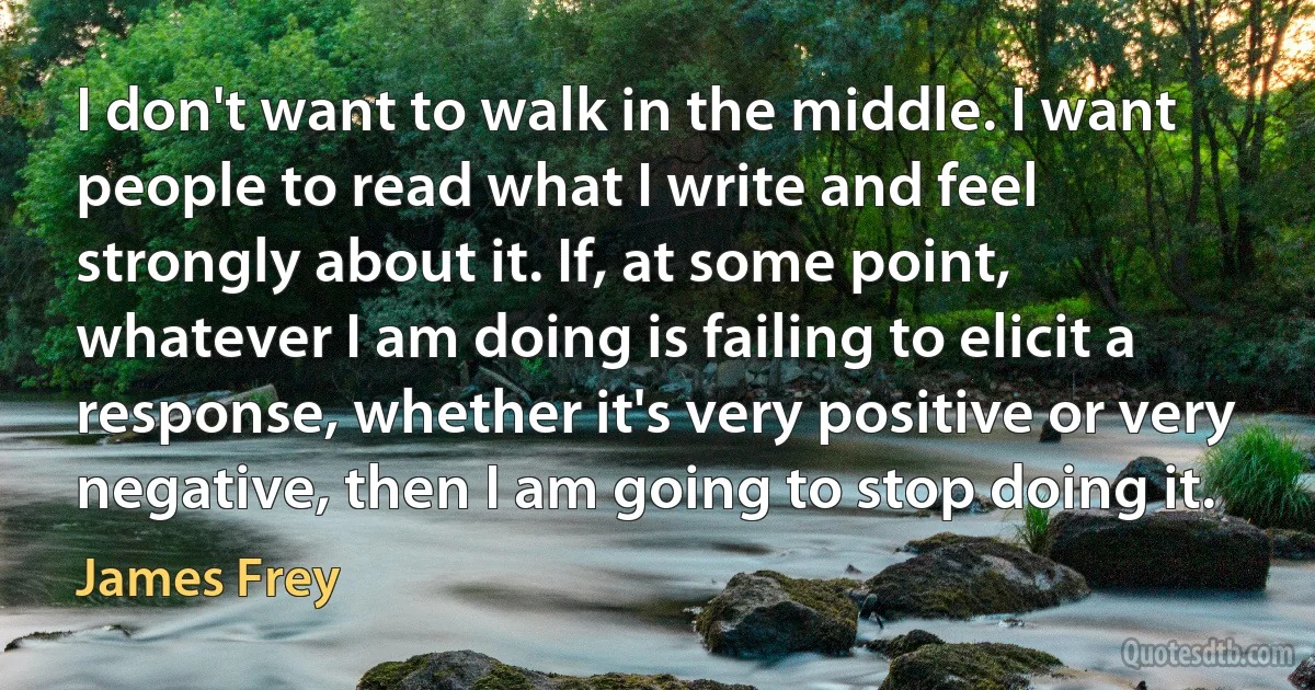 I don't want to walk in the middle. I want people to read what I write and feel strongly about it. If, at some point, whatever I am doing is failing to elicit a response, whether it's very positive or very negative, then I am going to stop doing it. (James Frey)