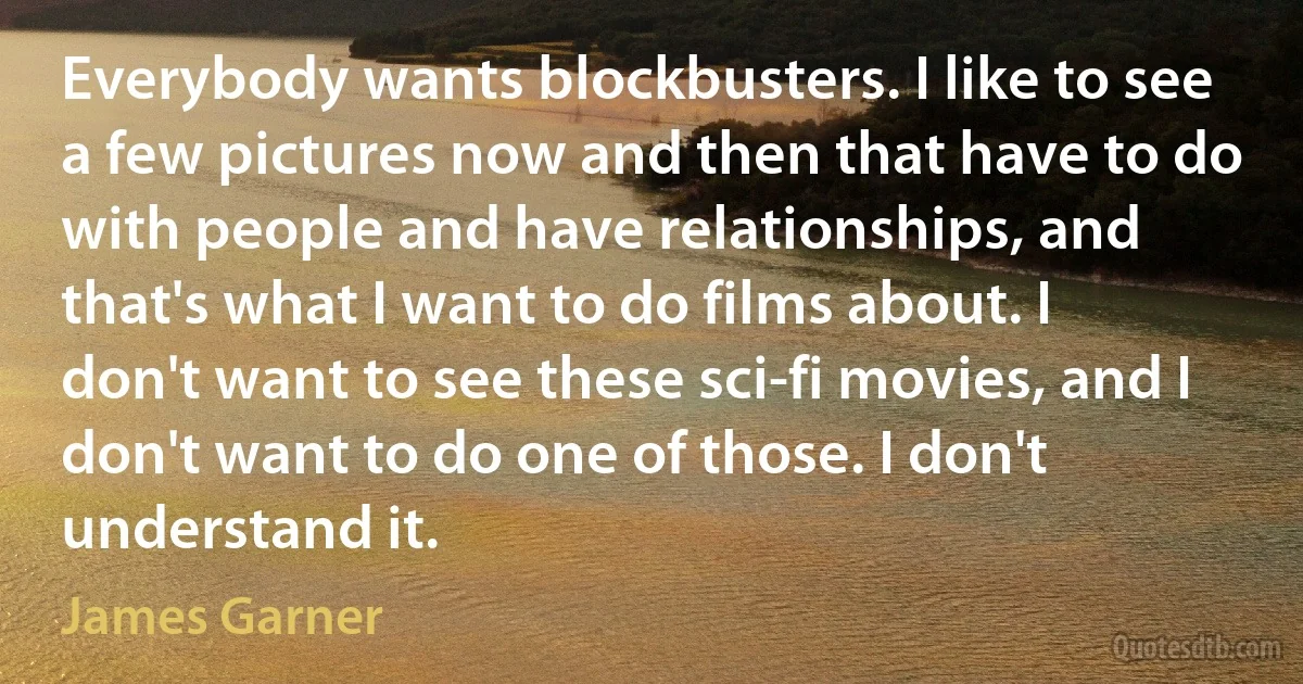 Everybody wants blockbusters. I like to see a few pictures now and then that have to do with people and have relationships, and that's what I want to do films about. I don't want to see these sci-fi movies, and I don't want to do one of those. I don't understand it. (James Garner)