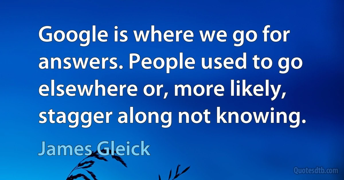 Google is where we go for answers. People used to go elsewhere or, more likely, stagger along not knowing. (James Gleick)