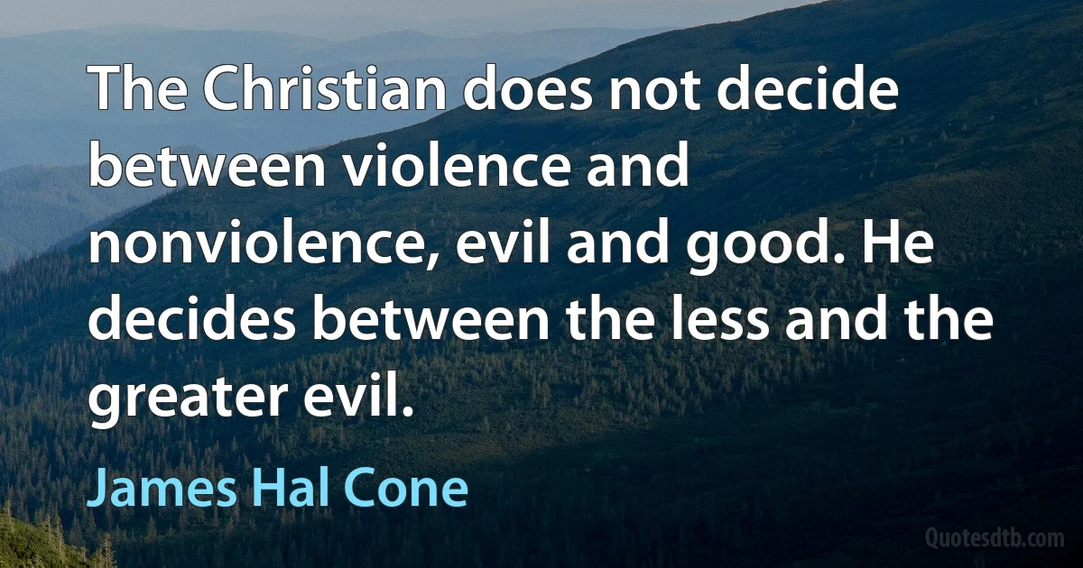 The Christian does not decide between violence and nonviolence, evil and good. He decides between the less and the greater evil. (James Hal Cone)