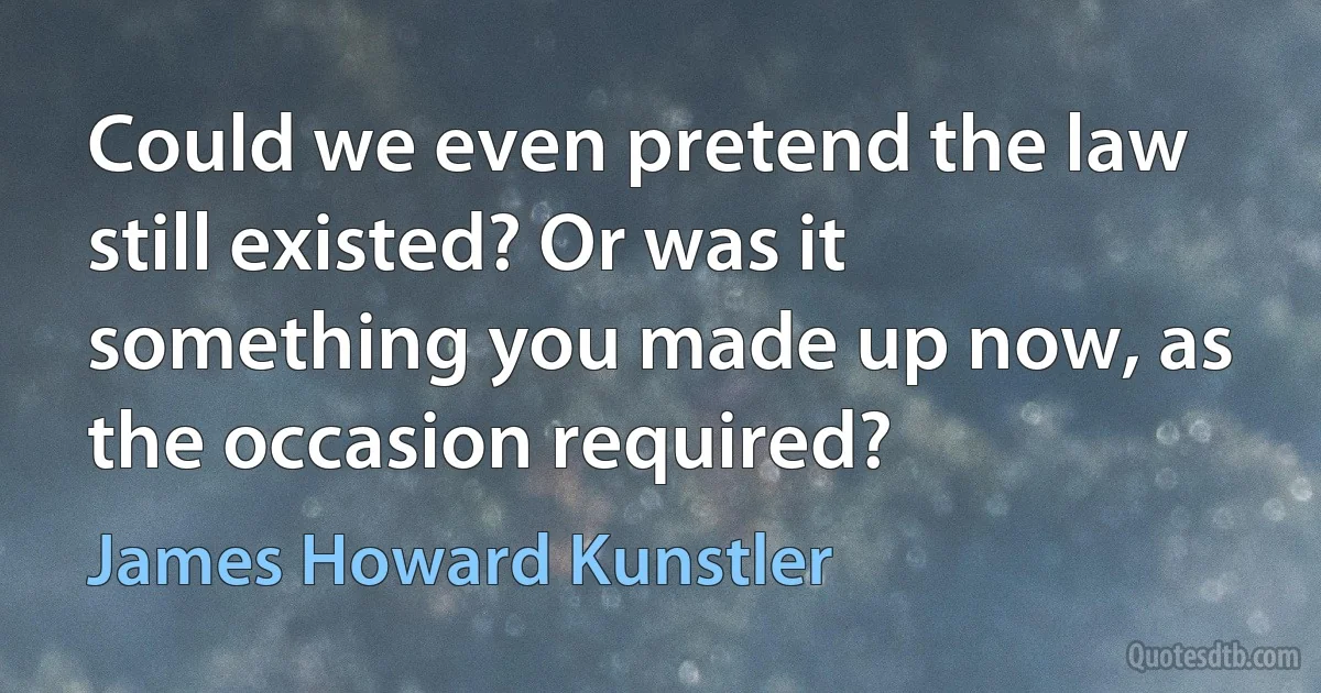 Could we even pretend the law still existed? Or was it something you made up now, as the occasion required? (James Howard Kunstler)