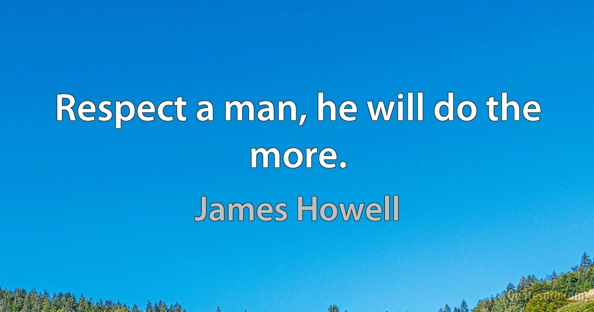 Respect a man, he will do the more. (James Howell)