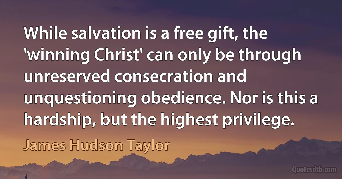 While salvation is a free gift, the 'winning Christ' can only be through unreserved consecration and unquestioning obedience. Nor is this a hardship, but the highest privilege. (James Hudson Taylor)