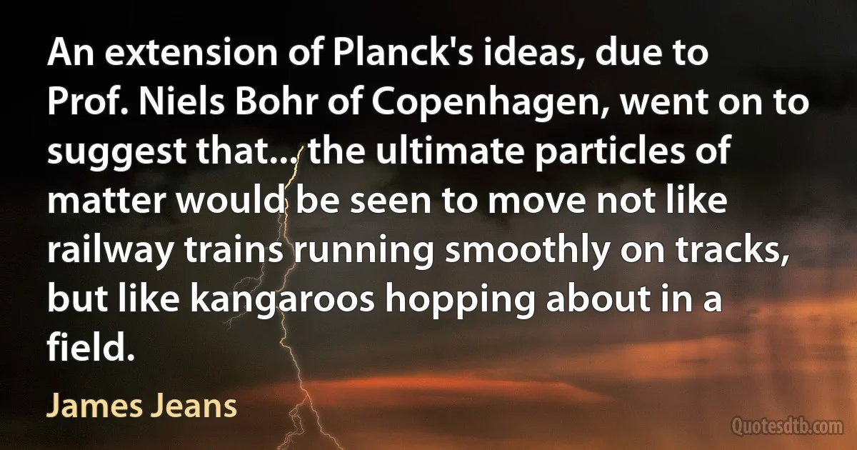 An extension of Planck's ideas, due to Prof. Niels Bohr of Copenhagen, went on to suggest that... the ultimate particles of matter would be seen to move not like railway trains running smoothly on tracks, but like kangaroos hopping about in a field. (James Jeans)