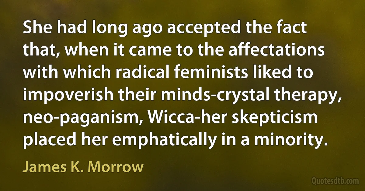 She had long ago accepted the fact that, when it came to the affectations with which radical feminists liked to impoverish their minds-crystal therapy, neo-paganism, Wicca-her skepticism placed her emphatically in a minority. (James K. Morrow)