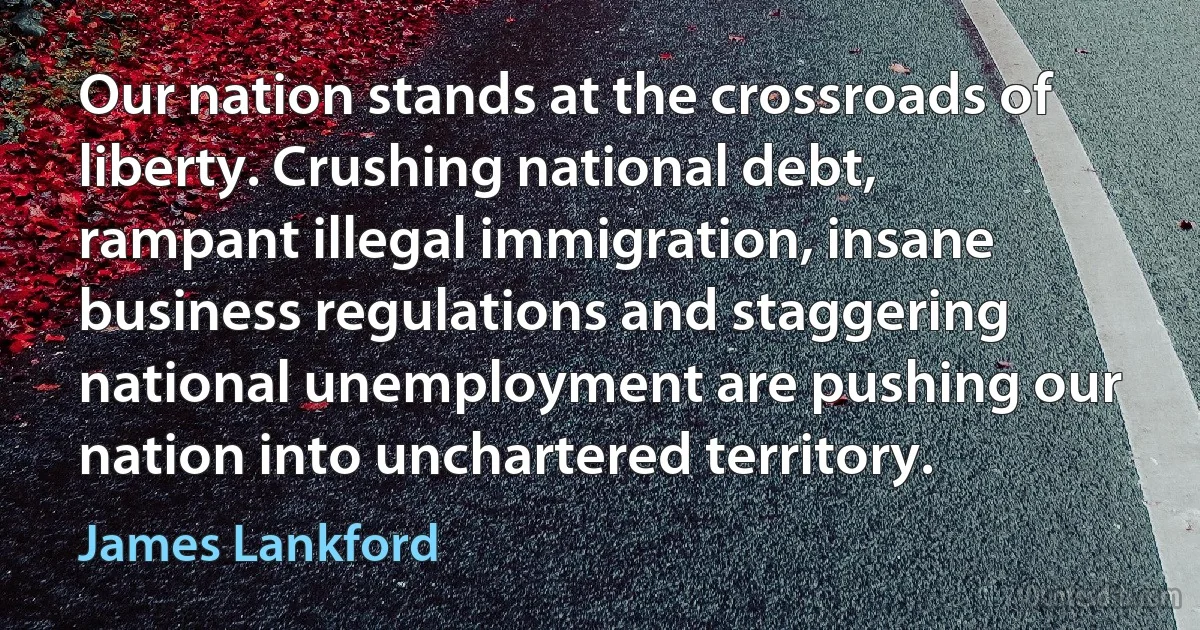 Our nation stands at the crossroads of liberty. Crushing national debt, rampant illegal immigration, insane business regulations and staggering national unemployment are pushing our nation into unchartered territory. (James Lankford)