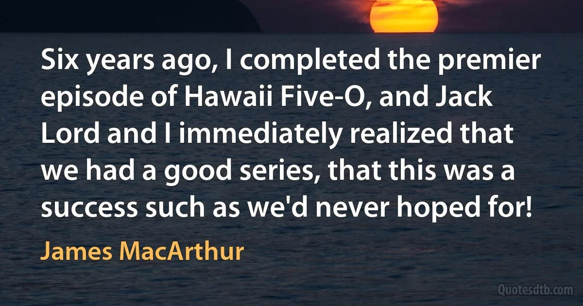 Six years ago, I completed the premier episode of Hawaii Five-O, and Jack Lord and I immediately realized that we had a good series, that this was a success such as we'd never hoped for! (James MacArthur)