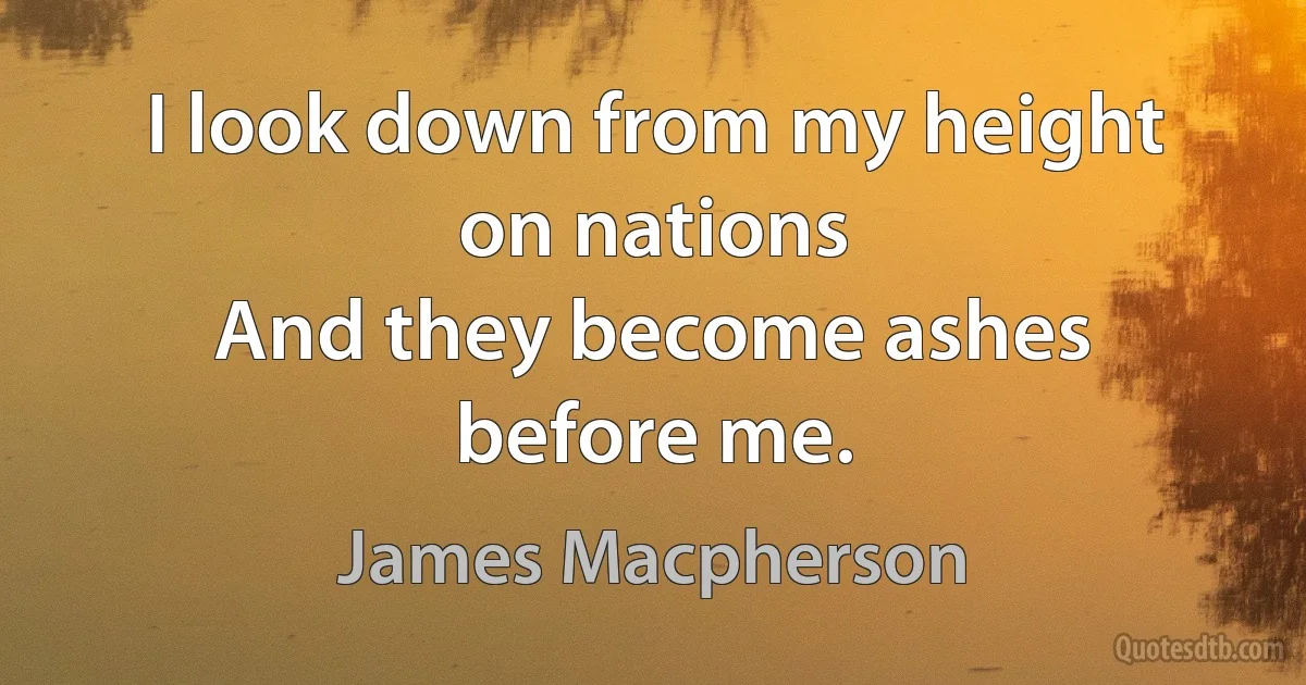 I look down from my height on nations
And they become ashes before me. (James Macpherson)