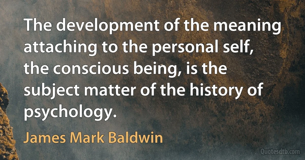 The development of the meaning attaching to the personal self, the conscious being, is the subject matter of the history of psychology. (James Mark Baldwin)