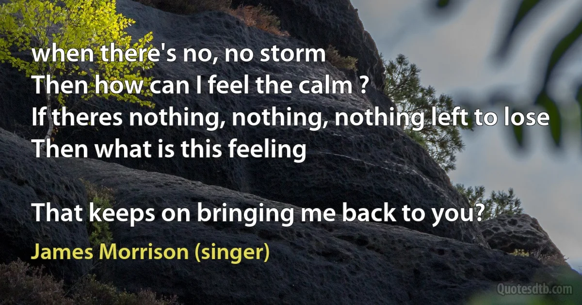 when there's no, no storm
Then how can I feel the calm ?
If theres nothing, nothing, nothing left to lose
Then what is this feeling

That keeps on bringing me back to you? (James Morrison (singer))