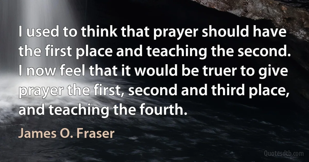 I used to think that prayer should have the first place and teaching the second. I now feel that it would be truer to give prayer the first, second and third place, and teaching the fourth. (James O. Fraser)