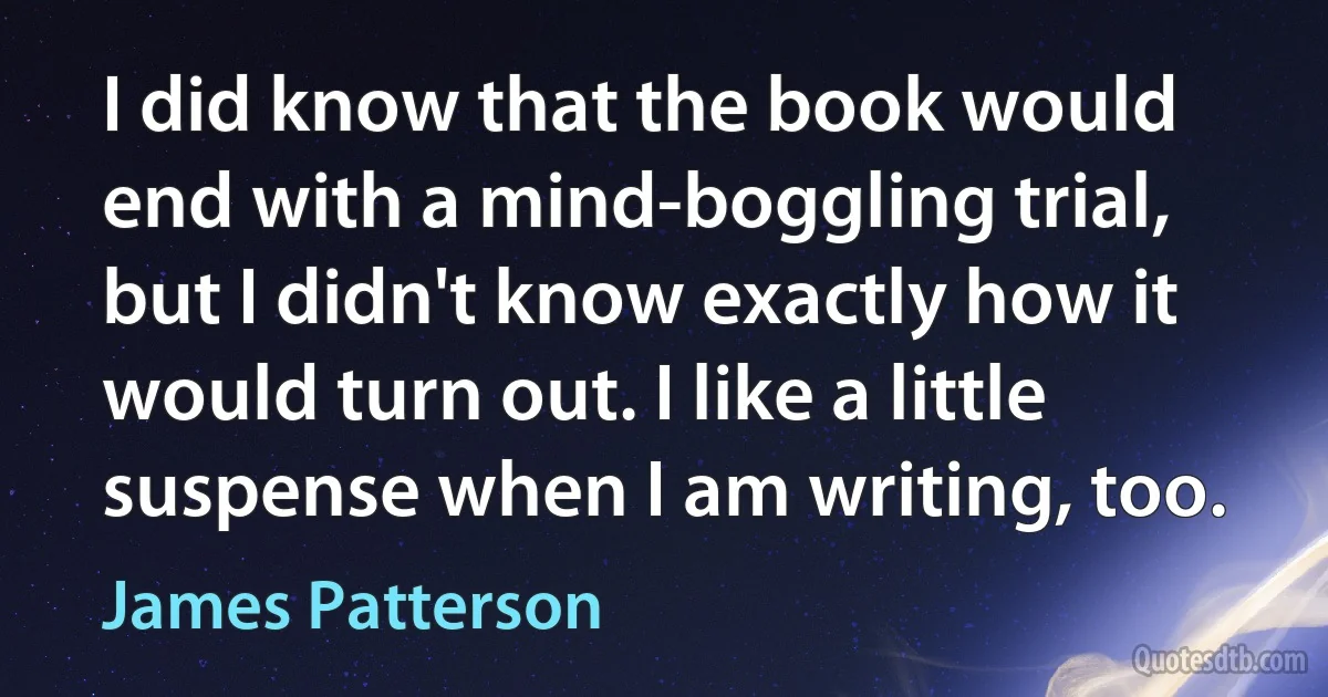 I did know that the book would end with a mind-boggling trial, but I didn't know exactly how it would turn out. I like a little suspense when I am writing, too. (James Patterson)